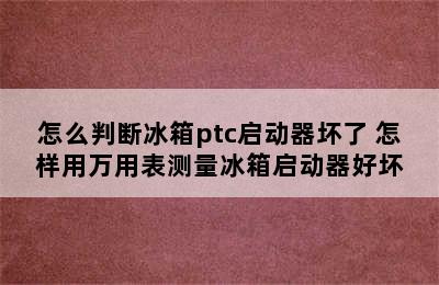 怎么判断冰箱ptc启动器坏了 怎样用万用表测量冰箱启动器好坏